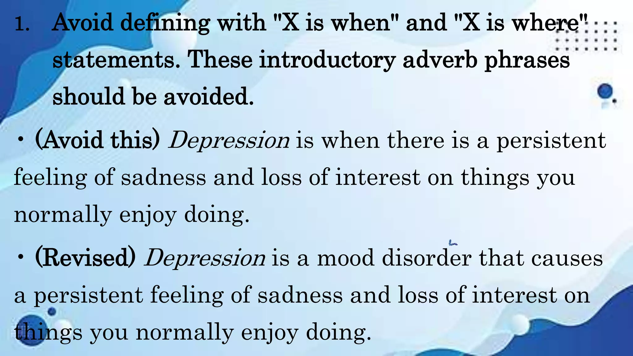 1. Avoid defining with "X is when" and "X is where"
statements. These introductory adverb phrases
should be avoided.
• (Avoid this) Depression is when there is a persistent
feeling of sadness and loss of interest on things you
normally enjoy doing.
• (Revised) Depression is a mood disorder that causes
a persistent feeling of sadness and loss of interest on
things you normally enjoy doing.
 