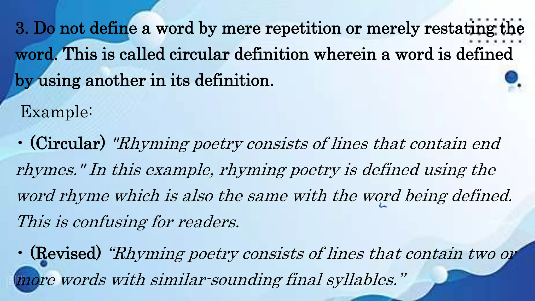 3. Do not define a word by mere repetition or merely restating the
word. This is called circular definition wherein a word is defined
by using another in its definition.
Example:
• (Circular) "Rhyming poetry consists of lines that contain end
rhymes." In this example, rhyming poetry is defined using the
word rhyme which is also the same with the word being defined.
This is confusing for readers.
• (Revised) “Rhyming poetry consists of lines that contain two or
more words with similar-sounding final syllables.”
 