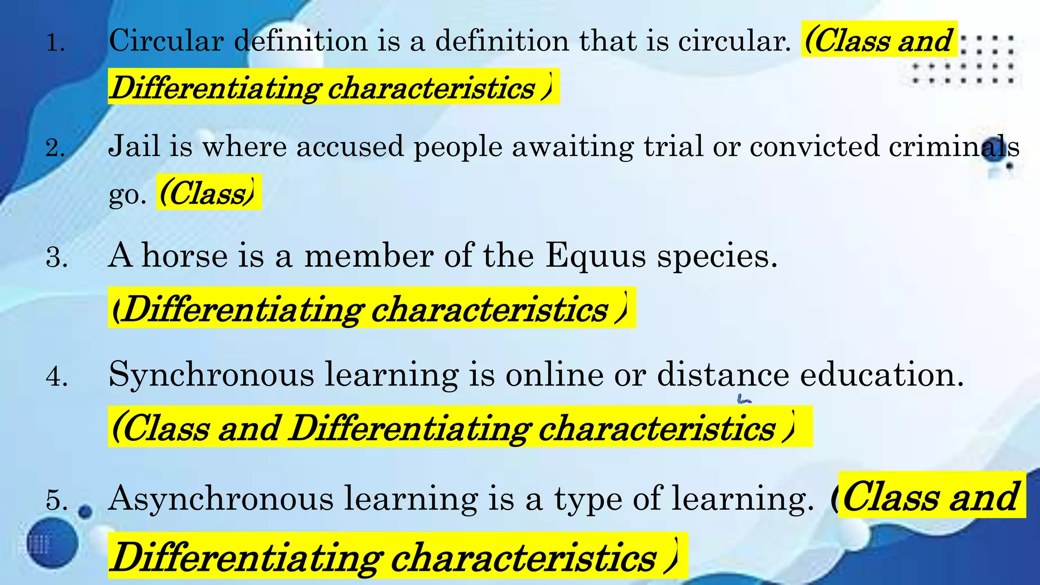 1. Circular definition is a definition that is circular. (Class and
Differentiating characteristics )
2. Jail is where accused people awaiting trial or convicted criminals
go. (Class)
3. A horse is a member of the Equus species.
(Differentiating characteristics )
4. Synchronous learning is online or distance education.
(Class and Differentiating characteristics )
5. Asynchronous learning is a type of learning. (Class and
Differentiating characteristics )
 
