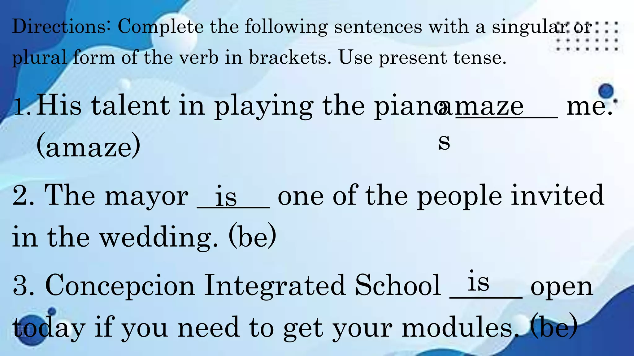 Directions: Complete the following sentences with a singular or
plural form of the verb in brackets. Use present tense.
1.His talent in playing the piano _______ me.
(amaze)
2. The mayor _____ one of the people invited
in the wedding. (be)
3. Concepcion Integrated School _____ open
today if you need to get your modules. (be)
amaze
s
is
is
 