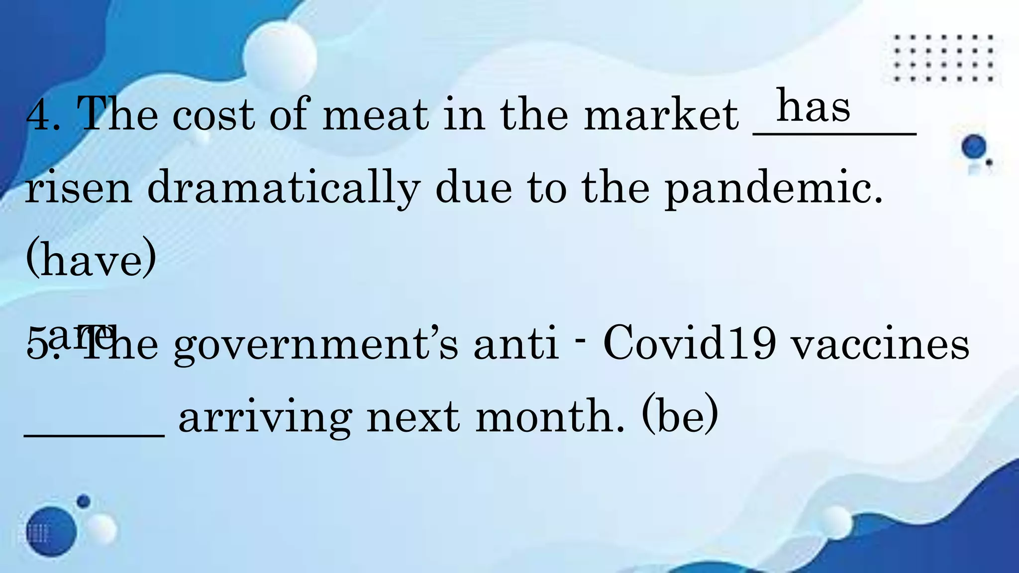 4. The cost of meat in the market _______
risen dramatically due to the pandemic.
(have)
5. The government’s anti - Covid19 vaccines
______ arriving next month. (be)
has
are
 