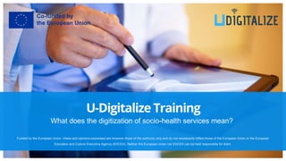 What does the digitization of socio-health services mean?
U-Digitalize Training
Funded by the European Union. Views and opinions expressed are however those of the author(s) only and do not necessarily reflect those of the European Union or the European
Education and Culture Executive Agency (EACEA). Neither the European Union nor EACEA can be held responsible for them.
 