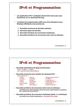 11
© Ahmed Mehaoua - 21
IPv6 et Programmation
• Les applications IPv4 existantes doivent être mise à jour pour
fonctionner sur un terminal IPv6-only,
• L’interface de programmation (API) sous Unix (Socket) et sous
Windows (WinSock) s’est enrichie de :
1. Nouvelles structures de données adresses
2. Nouveaux types de données
3. Nouvelles fonctions de conversions d’adresses
4. Nouvelles primitives de conversion entre noms et adresses
© Ahmed Mehaoua - 22
IPv6 et Programmation
• Nouvelles déclarations de types et protocoles :
# define PF_INET6 AF_INET6
sock = socket (PF_INET6, SOCK_DGRAM, 0);
• Nouvelles structures pour stocker les adresses IPv6 :
Struct sockaddr_in6 {
u_int8_t sin6_len; /* longueur de la structure */
sa_family_t sin6_family; /* AF_INET6 */
in_port_t sin6_port; /* numéro de port */
unint32_t sin6_flowinfo; /* identificateur de flux */
struct in6_addr sin6_addr; /* adresse IPv6 */
uint32_t sin6_scope_id; /* portée de l’adresse */
• Nouvelles primitives de conversion entre noms et adresses :
gethostbyname(), gethostbyaddr(), getservbyname() et getservbyport(), remplacées
par : getaddrinfo(), getnameinfo()
• Nouvelles primitives de conversion d’adresses (texte <-> numérique):
inet_addr() et inet_ntoa() remplacées par : inet_pton() et inet_ntop()
 