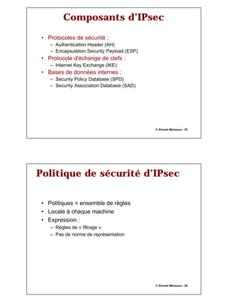 13
© Ahmed Mehaoua - 25
Composants d’IPsec
• Protocoles de sécurité :
– Authentication Header (AH)
– Encapsulation Security Payload (ESP)
• Protocole d'échange de clefs :
– Internet Key Exchange (IKE)
• Bases de données internes :
– Security Policy Database (SPD)
– Security Association Database (SAD)
© Ahmed Mehaoua - 26
Politique de sécurité d’IPsec
• Politiques = ensemble de règles
• Locale à chaque machine
• Expression :
– Règles de « filtrage »
– Pas de norme de représentation
 