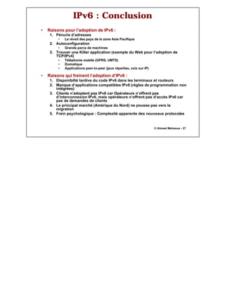 14
© Ahmed Mehaoua - 27
IPv6 : Conclusion
• Raisons pour l’adoption de IPv6 :
1. Pénurie d’adresses
• Le réveil des pays de la zone Asie Pacifique
2. Autoconfiguration
• Grands parcs de machines
3. Trouver une Killer application (exemple du Web pour l’adoption de
TCP/IPv4)
• Téléphonie mobile (GPRS, UMTS)
• Domotique
• Applications peer-to-peer (jeux réparties, voix sur IP)
• Raisons qui freinent l’adoption d’IPv6 :
1. Disponibilté tardive du code IPv6 dans les terminaux et routeurs
2. Manque d’applications compatibles IPv6 (règles de programmation non
intégrées)
3. Clients n’adoptent pas IPv6 car Opérateurs n’offrent pas
d’interconnexion IPv6, mais opérateurs n’offrent pas d’accès IPv6 car
pas de demandes de clients
4. Le principal marché (Amérique du Nord) ne pousse pas vers la
migration
5. Frein psychologique : Complexité apparente des nouveaux protocoles
 