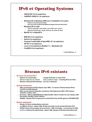 3
© Ahmed Mehaoua - 5
IPv6 et Operating Systems
– CISCO IOS 12.2 et supérieure
– JUNIPER JUNOS 5.1 et supérieure
– Windows NT et Windows 2000 avec l’installation d’un patch
• Research.microsoft.com/msripv6/
• www.microsoft.com/Windows2000/technologies/communications/ipv6/
– Windows XP en natif
• Taper la commande « ipv6 install » puis vérifier avec « ipv6 if »
• Aplications IPv6 livrées : ping6, traceroute, ftp, telnet, IE, IPsec,
– MacOS 10.1 et MacOS X
– IBM AIX 4.3 et supérieure
– Solaris 8 et supérieure
– Compaq True64 UNIX et OpenVMS v5.1 et supérieure,
– HP-UX 11i et supérieure
– Linux 2.4 et supérieure (RedHat 7.1 – Mandrake 8.0)
– FreeBSD 4.0 et supérieure
© Ahmed Mehaoua - 6
Réseaux IPv6 existants
• Où trouver des services IPv6 ?
– Réseaux de campus/sites (nuages IPv6 dans un océan IPv4)
–
– Réseaux régionaux de collecte
Réseaux régionaux de collecte (non, problème majeur
problème majeur : tunneling IPv6 over IPv4)
– Réseaux nationaux/internationaux (oui voir ci-dessous)
• Services commerciaux :
– Offre commerciale de NT&T (depuis mars 1999) : 1er service d’interconnexion IPv6 à
l’echelle mondiale (payant)
– Offre commerciale de l’Opérateur scandinave Télia (depuis juin 2001). POP malmoe,
stockolm, Londres, Oslo, …
– En France : ISDnet (Cable&Wireless), Matra-Grollier, Nérim, Frontier On Line, Gitoyen, SDV
Plurimedia, ClaraNet, Tiscali Telecom,
– SPHINX, 3 Nœuds POP Français pour le transit IPv6 entre les ISP (géré par GIP-RENATER)
• Réseaux académiques :
– Renater 3 (France métropolitaine, dom-tom)
– Le G6Bone (France) : depuis 1996, 40 sites raccordés via des tunnels IPv6 dans IPv4
– GEANT (réseau Pan-européen de la recherche – 3000 universités – co financé par la CEE)
– Le 6Bone
6Bone (Internet V6 experimental) : depuis 1996, 40 pays et 500 sites (www.6bone.net)
 
