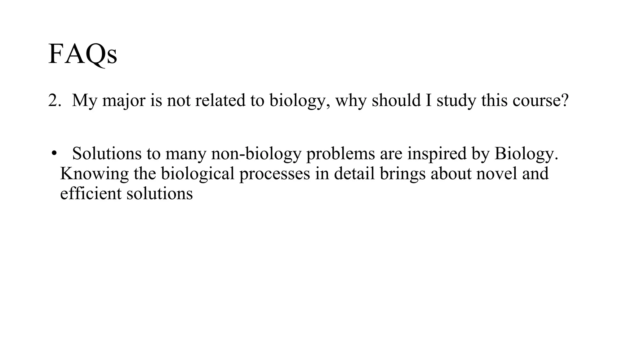 FAQs
2. My major is not related to biology, why should I study this course?
• Solutions to many non-biology problems are inspired by Biology.
Knowing the biological processes in detail brings about novel and
efficient solutions
 