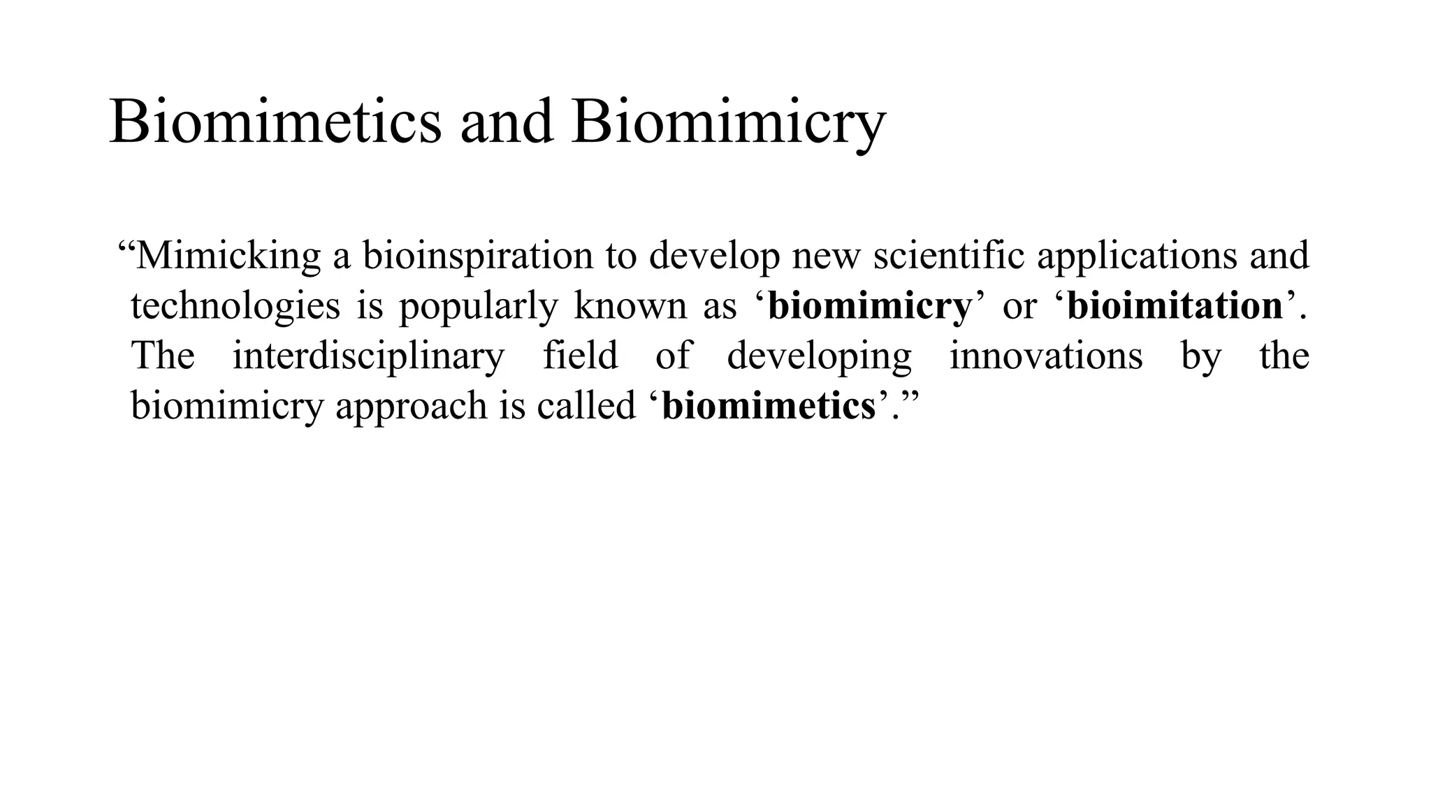 Biomimetics and Biomimicry
“Mimicking a bioinspiration to develop new scientific applications and
technologies is popularly known as ‘biomimicry’ or ‘bioimitation’.
The interdisciplinary field of developing innovations by the
biomimicry approach is called ‘biomimetics’.”
 