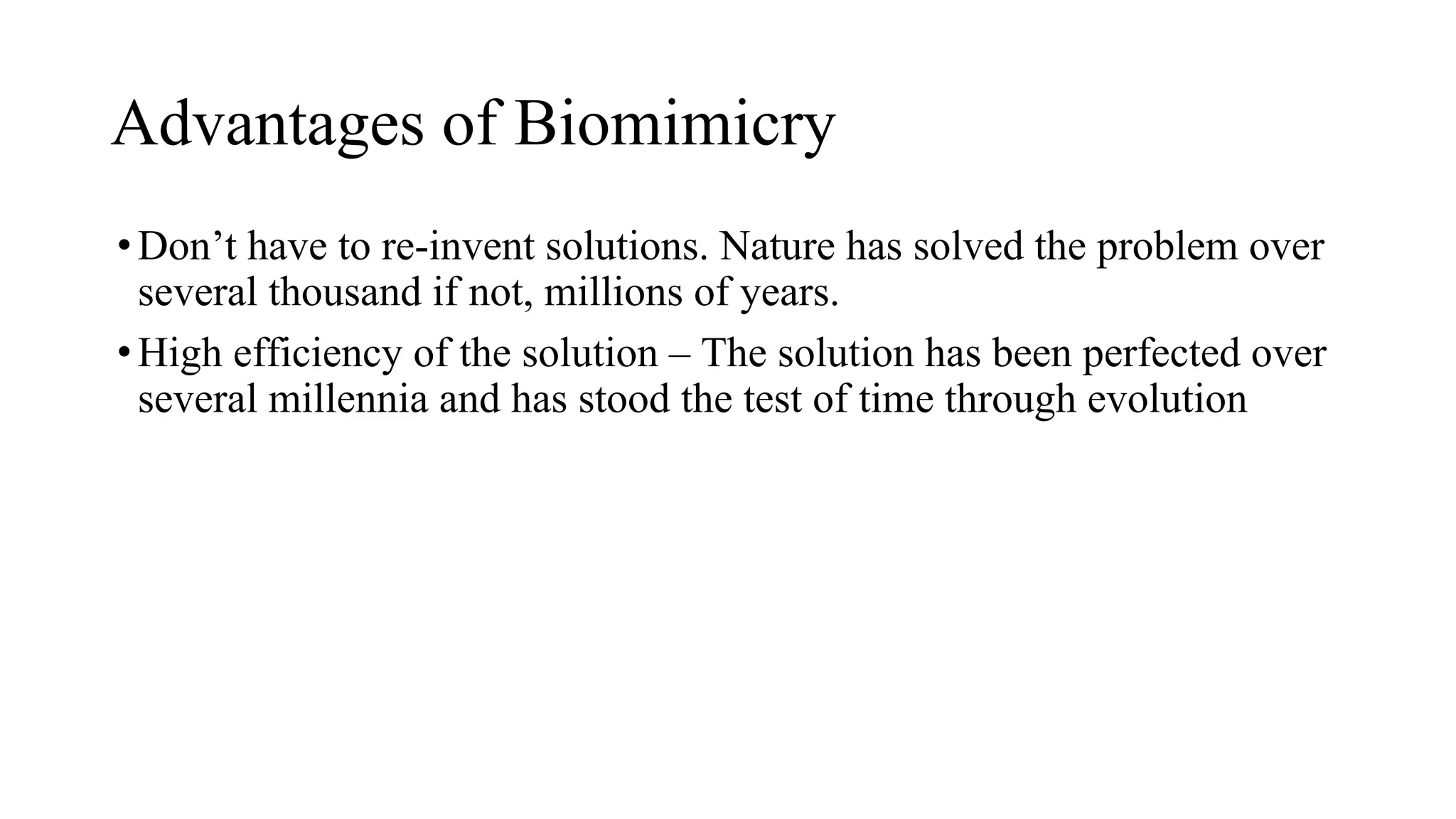 Advantages of Biomimicry
•Don’t have to re-invent solutions. Nature has solved the problem over
several thousand if not, millions of years.
•High efficiency of the solution – The solution has been perfected over
several millennia and has stood the test of time through evolution
 