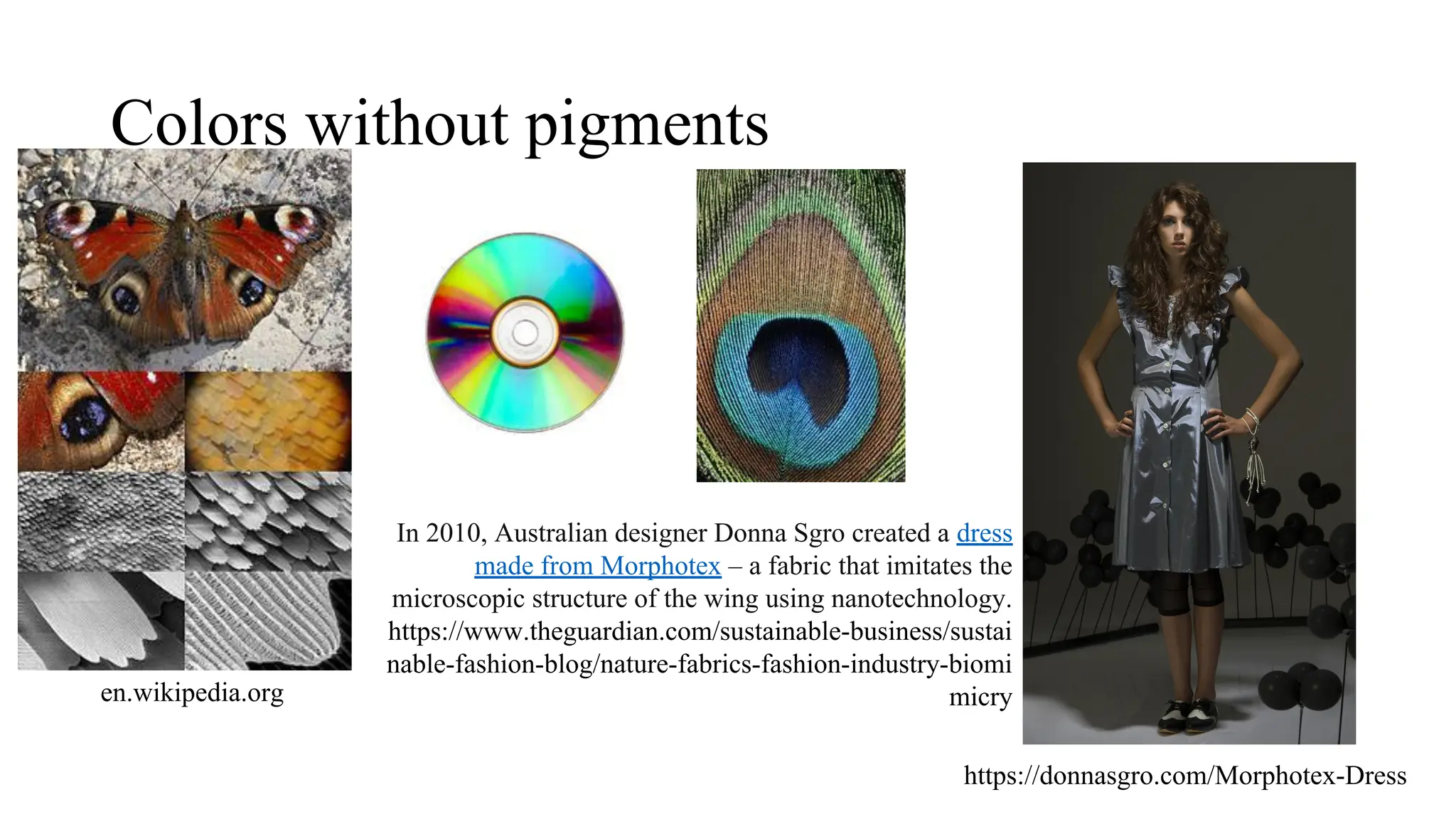 Colors without pigments
https://donnasgro.com/Morphotex-Dress
In 2010, Australian designer Donna Sgro created a dress
made from Morphotex – a fabric that imitates the
microscopic structure of the wing using nanotechnology.
https://www.theguardian.com/sustainable-business/sustai
nable-fashion-blog/nature-fabrics-fashion-industry-biomi
micry
en.wikipedia.org
 