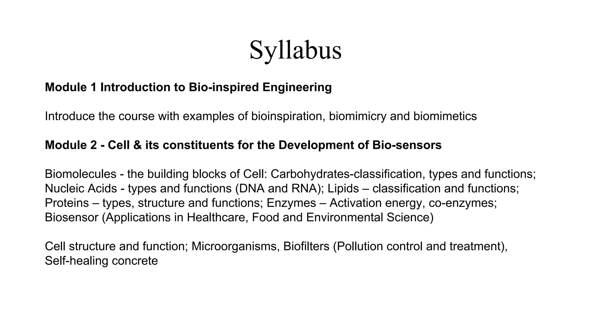 Syllabus
Module 1 Introduction to Bio-inspired Engineering
Introduce the course with examples of bioinspiration, biomimicry and biomimetics
Module 2 - Cell & its constituents for the Development of Bio-sensors
Biomolecules - the building blocks of Cell: Carbohydrates-classification, types and functions;
Nucleic Acids - types and functions (DNA and RNA); Lipids – classification and functions;
Proteins – types, structure and functions; Enzymes – Activation energy, co-enzymes;
Biosensor (Applications in Healthcare, Food and Environmental Science)
Cell structure and function; Microorganisms, Biofilters (Pollution control and treatment),
Self-healing concrete
 