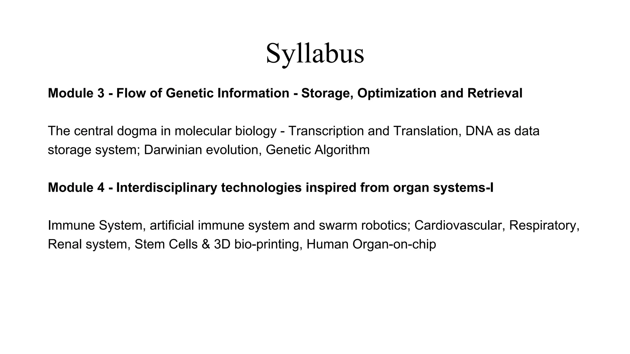 Syllabus
Module 3 - Flow of Genetic Information - Storage, Optimization and Retrieval
The central dogma in molecular biology - Transcription and Translation, DNA as data
storage system; Darwinian evolution, Genetic Algorithm
Module 4 - Interdisciplinary technologies inspired from organ systems-I
Immune System, artificial immune system and swarm robotics; Cardiovascular, Respiratory,
Renal system, Stem Cells & 3D bio-printing, Human Organ-on-chip
 
