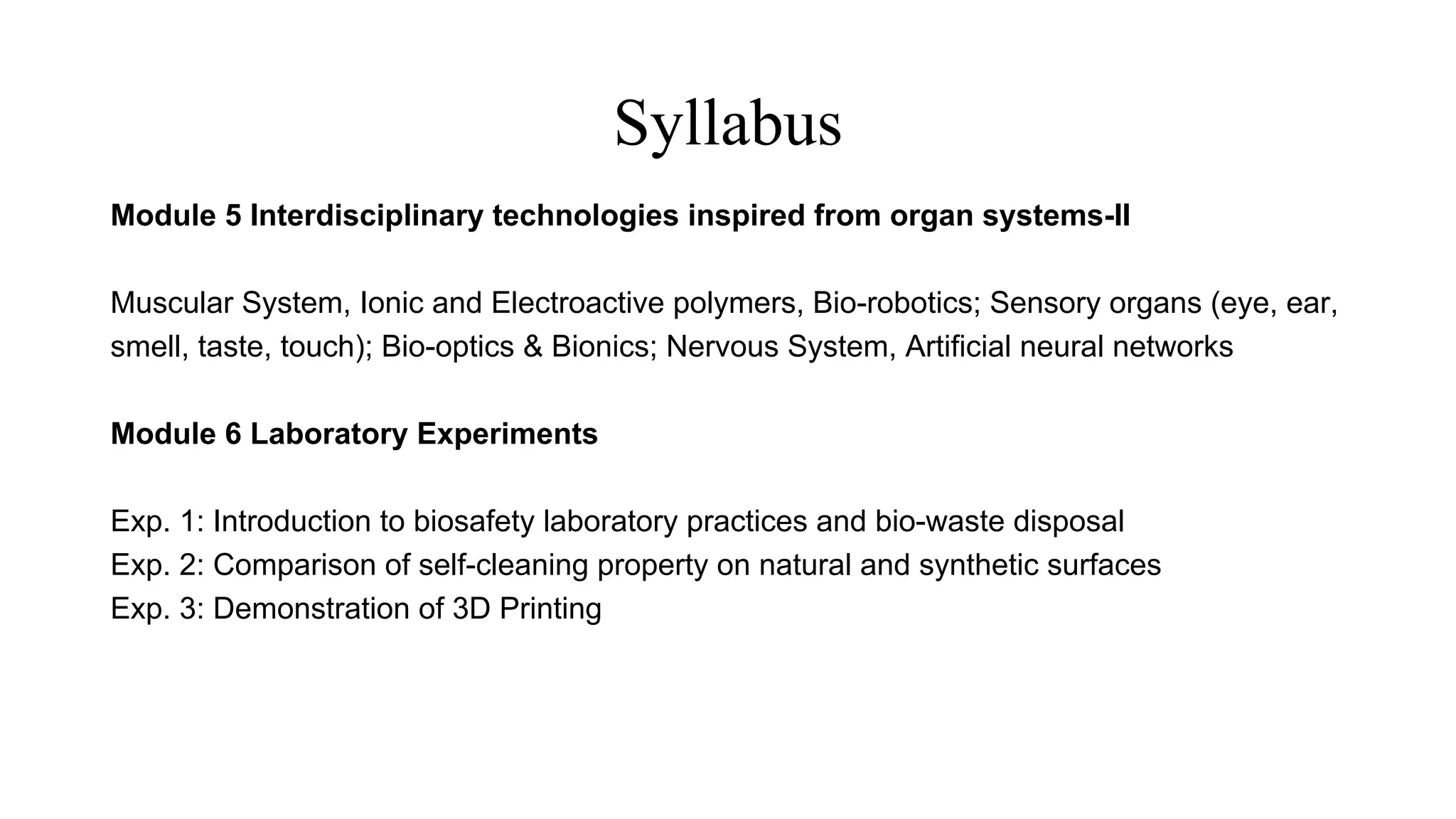 Syllabus
Module 5 Interdisciplinary technologies inspired from organ systems-II
Muscular System, Ionic and Electroactive polymers, Bio-robotics; Sensory organs (eye, ear,
smell, taste, touch); Bio-optics & Bionics; Nervous System, Artificial neural networks
Module 6 Laboratory Experiments
Exp. 1: Introduction to biosafety laboratory practices and bio-waste disposal
Exp. 2: Comparison of self-cleaning property on natural and synthetic surfaces
Exp. 3: Demonstration of 3D Printing
 