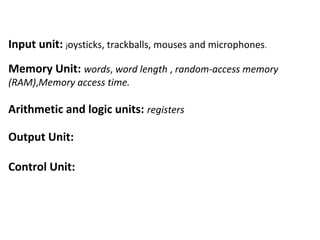 Input unit: joysticks, trackballs, mouses and microphones.
Memory Unit: words, word length , random-access memory
(RAM),Memory access time.
Arithmetic and logic units: registers
Output Unit:
Control Unit:
 