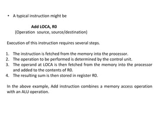 • A typical instruction might be
Add LOCA, R0
(Operation source, source/destination)
Execution of this instruction requires several steps.
1. The instruction is fetched from the memory into the processor.
2. The operation to be performed is determined by the control unit.
3. The operand at LOCA is then fetched from the memory into the processor
and added to the contents of R0.
4. The resulting sum is then stored in register R0.
In the above example, Add instruction combines a memory access operation
with an ALU operation.
 