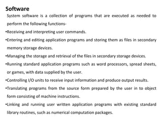 Software
System software is a collection of programs that are executed as needed to
perform the following functions-
•Receiving and interpreting user commands.
•Entering and editing application programs and storing them as files in secondary
memory storage devices.
•Managing the storage and retrieval of the files in secondary storage devices.
•Running standard application programs such as word processors, spread sheets,
or games, with data supplied by the user.
•Controlling I/O units to receive input information and produce output results.
•Translating programs from the source form prepared by the user in to object
form consisting of machine instructions.
•Linking and running user written application programs with existing standard
library routines, such as numerical computation packages.
 