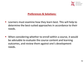 Malta Business School
Bachelor in Business and Management
Preferences & Solutions:
▪ Learners must examine how they learn best. This will help to
determine the best-suited approaches in accordance to their
needs.
▪ When considering whether to enroll within a course, it would
be advisable to evaluate the course content and learning
outcomes, and review them against one’s development
needs.
10
 