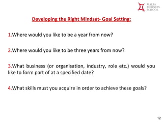 Malta Business School
Bachelor in Business and Management
Developing the Right Mindset- Goal Setting:
1.Where would you like to be a year from now?
2.Where would you like to be three years from now?
3.What business (or organisation, industry, role etc.) would you
like to form part of at a specified date?
4.What skills must you acquire in order to achieve these goals?
12
 