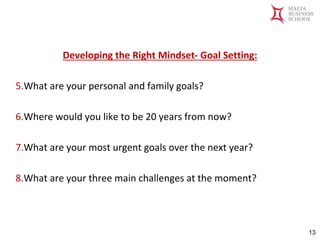 Malta Business School
Bachelor in Business and Management
Developing the Right Mindset- Goal Setting:
5.What are your personal and family goals?
6.Where would you like to be 20 years from now?
7.What are your most urgent goals over the next year?
8.What are your three main challenges at the moment?
13
 
