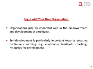 Malta Business School
Bachelor in Business and Management
Begin with Your Own Organisation:
▪ Organisations play an important role in the empowerment
and development of employees.
▪ Self-development is particularly important towards ensuring
continuous learning, e.g. continuous feedback, coaching,
resources for development.
14
 
