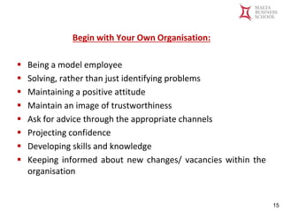 Malta Business School
Bachelor in Business and Management
Begin with Your Own Organisation:
▪ Being a model employee
▪ Solving, rather than just identifying problems
▪ Maintaining a positive attitude
▪ Maintain an image of trustworthiness
▪ Ask for advice through the appropriate channels
▪ Projecting confidence
▪ Developing skills and knowledge
▪ Keeping informed about new changes/ vacancies within the
organisation
15
 
