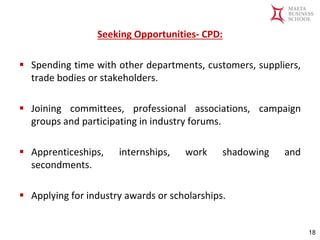 Malta Business School
Bachelor in Business and Management
Seeking Opportunities- CPD:
▪ Spending time with other departments, customers, suppliers,
trade bodies or stakeholders.
▪ Joining committees, professional associations, campaign
groups and participating in industry forums.
▪ Apprenticeships, internships, work shadowing and
secondments.
▪ Applying for industry awards or scholarships.
18
 