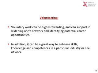 Malta Business School
Bachelor in Business and Management
Volunteering:
▪ Voluntary work can be highly rewarding, and can support in
widening one’s network and identifying potential career
opportunities.
▪ In addition, it can be a great way to enhance skills,
knowledge and competences in a particular industry or line
of work.
19
 