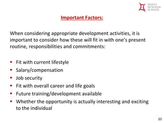 Malta Business School
Bachelor in Business and Management
Important Factors:
When considering appropriate development activities, it is
important to consider how these will fit in with one’s present
routine, responsibilities and commitments:
▪ Fit with current lifestyle
▪ Salary/compensation
▪ Job security
▪ Fit with overall career and life goals
▪ Future training/development available
▪ Whether the opportunity is actually interesting and exciting
to the individual
20
 