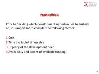 Malta Business School
Bachelor in Business and Management
Practicalities:
Prior to deciding which development opportunities to embark
on, it is important to consider the following factors:
1.Cost
2.Time available/ timescales
3.Urgency of the development need
4.Availability and extent of available funding
9
 