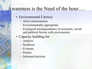 • Environmental Literacy
– Arise consciousness
– Environmentally appropriate
– Ecological interdependence of economic, social
and political factors with environment
• Capacity building for
– Analyze
– Synthesis
– Evaluate
– Predict
– Informed decision
Awareness is the Need of the hour….
 