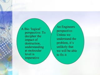 A Bio ‘logical’
perspective: To
decipher the
impact of
destruction,
understanding
at molecular
level is
imperative
An Engineers
perspective:
Unless we
understand the
problem, it’s
unlikely that
we will be able
to fix it
 