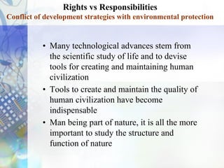Rights vs Responsibilities
Conflict of development strategies with environmental protection
• Many technological advances stem from
the scientific study of life and to devise
tools for creating and maintaining human
civilization
• Tools to create and maintain the quality of
human civilization have become
indispensable
• Man being part of nature, it is all the more
important to study the structure and
function of nature
 