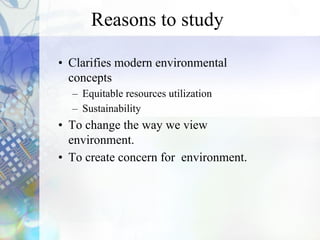 Reasons to study
• Clarifies modern environmental
concepts
– Equitable resources utilization
– Sustainability
• To change the way we view
environment.
• To create concern for environment.
 