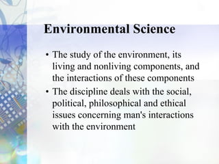 Environmental Science
• The study of the environment, its
living and nonliving components, and
the interactions of these components
• The discipline deals with the social,
political, philosophical and ethical
issues concerning man's interactions
with the environment
 
