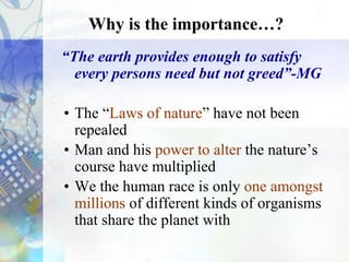 Why is the importance…?
“The earth provides enough to satisfy
every persons need but not greed”-MG
• The “Laws of nature” have not been
repealed
• Man and his power to alter the nature’s
course have multiplied
• We the human race is only one amongst
millions of different kinds of organisms
that share the planet with
Negative Point*
 