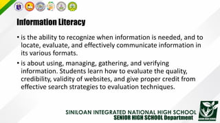 Information Literacy
• is the ability to recognize when information is needed, and to
locate, evaluate, and effectively communicate information in
its various formats.
• is about using, managing, gathering, and verifying
information. Students learn how to evaluate the quality,
credibility, validity of websites, and give proper credit from
effective search strategies to evaluation techniques.
 
