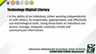 Technology (Digital) Literacy
• is the ability of an individual, either working independently
or with others, to responsibly, appropriately, and effectively
use technological tools. Using these tools an individual can
access, manage, integrate, evaluate, create and
communicate information.
 