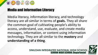 Media and Information Literacy
Media literacy, information literacy, and technology
literacy are all similar in terms of goals. They all share
the common goal of cultivating people’s ability to
access, understand, use, evaluate, and create media
messages, information, or content using information
technology. They are all similar to the mastery and
understanding of a thing.
 