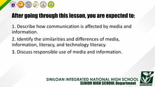 After going through this lesson, you are expected to:
1. Describe how communication is affected by media and
information.
2. Identify the similarities and differences of media,
information, literacy, and technology literacy.
3. Discuss responsible use of media and information.
 