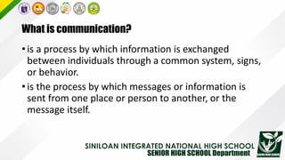 What is communication?
•is a process by which information is exchanged
between individuals through a common system, signs,
or behavior.
•is the process by which messages or information is
sent from one place or person to another, or the
message itself.
 