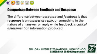 Comparison Between Feedback and Response
The difference between response and feedback is that
response is an answer or reply, or something in the
nature of an answer or reply while feedback is critical
assessment on information produced.
 