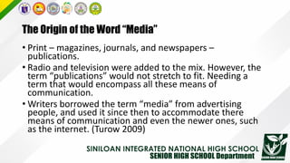The Origin of the Word “Media”
• Print – magazines, journals, and newspapers –
publications.
• Radio and television were added to the mix. However, the
term “publications” would not stretch to fit. Needing a
term that would encompass all these means of
communication.
• Writers borrowed the term “media” from advertising
people, and used it since then to accommodate there
means of communication and even the newer ones, such
as the internet. (Turow 2009)
 