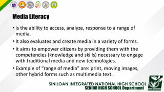 Media Literacy
• is the ability to access, analyze, response to a range of
media.
• It also evaluates and create media in a variety of forms.
• It aims to empower citizens by providing them with the
competencies (knowledge and skills) necessary to engage
with traditional media and new technologies.
• Example of “range of media” are: print, moving images,
other hybrid forms such as multimedia text.
 