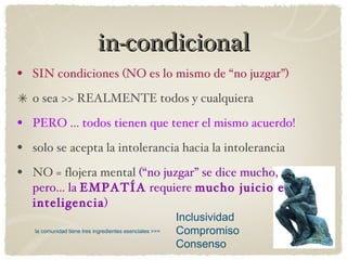 in-condicional SIN condiciones (NO es lo mismo de “no juzgar”) o sea >> REALMENTE todos y cualquiera  PERO ... todos tienen que tener el mismo acuerdo! solo se acepta la intolerancia hacia la intolerancia NO = flojera mental  (“no juzgar” se dice mucho, pero... la  EMPATÍA  requiere  mucho juicio e inteligencia ) Inclusividad Compromiso Consenso la comunidad tiene tres ingredientes esenciales >>> 