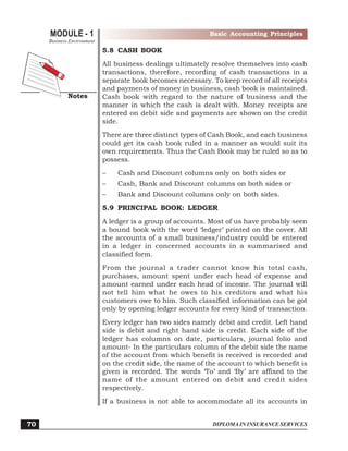 DIPLOMA IN INSURANCE SERVICES
MODULE - 1
Notes
Basic Accounting Principles
Business Environment
70
5.8 CASH BOOK
All business dealings ultimately resolve themselves into cash
transactions, therefore, recording of cash transactions in a
separate book becomes necessary. To keep record of all receipts
and payments of money in business, cash book is maintained.
Cash book with regard to the nature of business and the
manner in which the cash is dealt with. Money receipts are
entered on debit side and payments are shown on the credit
side.
There are three distinct types of Cash Book, and each business
could get its cash book ruled in a manner as would suit its
own requirements. Thus the Cash Book may be ruled so as to
possess.
– Cash and Discount columns only on both sides or
– Cash, Bank and Discount columns on both sides or
– Bank and Discount columns only on both sides.
5.9 PRINCIPAL BOOK: LEDGER
A ledger is a group of accounts. Most of us have probably seen
a bound book with the word ‘ledger’ printed on the cover. All
the accounts of a small business/industry could be entered
in a ledger in concerned accounts in a summarised and
classified form.
From the journal a trader cannot know his total cash,
purchases, amount spent under each head of expense and
amount earned under each head of income. The journal will
not tell him what he owes to his creditors and what his
customers owe to him. Such classified information can be got
only by opening ledger accounts for every kind of transaction.
Every ledger has two sides namely debit and credit. Left hand
side is debit and right hand side is credit. Each side of the
ledger has columns on date, particulars, journal folio and
amount- In the particulars column of the debit side the name
of the account from which benefit is received is recorded and
on the credit side, the name of the account to which benefit is
given is recorded. The words ‘To’ and ‘By’ are affixed to the
name of the amount entered on debit and credit sides
respectively.
If a business is not able to accommodate all its accounts in
 