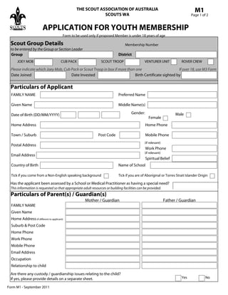 THE SCOUT ASSOCIATION OF AUSTRALIA
SCOUTS WA
APPLICATION FOR YOUTH MEMBERSHIP
M1
Page 1 of 2
Form M1 - September 2011
Form to be used only if proposed Member is under 18 years of age
Particulars of Applicant
FAMILY NAME Preferred Name
Given Name Middle Name(s)
Date of Birth (DD/MM/YYYY) Gender: Male
Female
Home Address
Town / Suburb Post Code
Postal Address
Spiritual Belief
Home Phone
Mobile Phone
Particulars of Parent(s) / Guardian(s)
Mother / Guardian
FAMILY NAME
Given Name
Home Address(if different to applicant)
Suburb & Post Code
Home Phone
Work Phone
Mobile Phone
Email Address
Father / Guardian
Are there any custody / guardianship issues relating to the child?
If yes, please provide details on a separate sheet.
to be entered by the Group or Section Leader
Membership Number
Yes No
Scout Group Details
Group District
VENTURER UNIT ROVER CREW
Date Joined Date Invested Birth Certificate sighted by
Please indicate which Joey Mob, Cub Pack or Scout Troop in box if more than one If over 18, use M3 Form
SCOUT TROOPCUB PACKJOEY MOB
Occupation
Relationship to child
Email Address
Name of SchoolCountry of Birth
Tick if you are of Aboriginal or Torres Strait Islander OriginTick if you come from a Non-English speaking background
Work Phone
(if relevant)
(if relevant)
Has the applicant been assessed by a School or Medical Practitioner as having a special need?
This information is requested so that appropriate adult resources or building facilities can be provided.
 