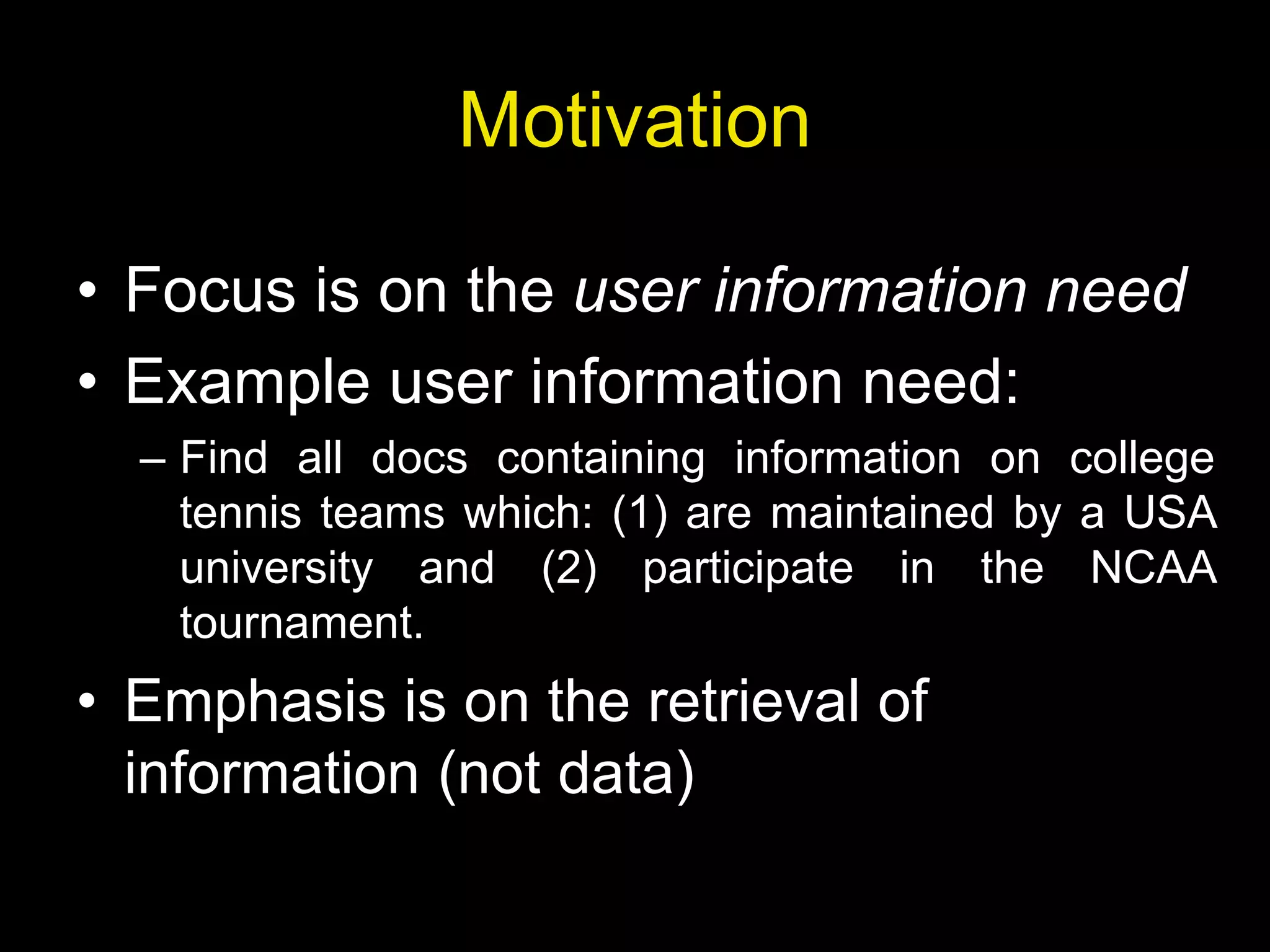 Motivation
• Focus is on the user information need
• Example user information need:
– Find all docs containing information on college
tennis teams which: (1) are maintained by a USA
university and (2) participate in the NCAA
tournament.
• Emphasis is on the retrieval of
information (not data)
 