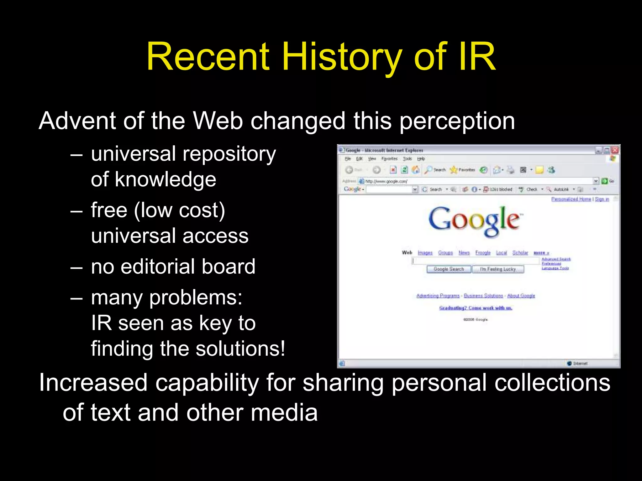 Recent History of IR
Advent of the Web changed this perception
– universal repository
of knowledge
– free (low cost)
universal access
– no editorial board
– many problems:
IR seen as key to
finding the solutions!
Increased capability for sharing personal collections
of text and other media
 