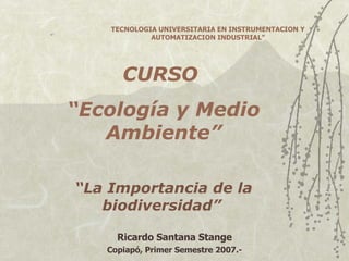 CURSO  “ Ecología y Medio Ambiente” “ La Importancia de la biodiversidad”   Ricardo Santana Stange Copiapó, Primer Semestre 2007.- TECNOLOGIA UNIVERSITARIA EN INSTRUMENTACION Y AUTOMATIZACION INDUSTRIAL” 