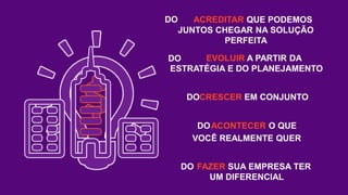 ACREDITAR QUE PODEMOS
JUNTOS CHEGAR NA SOLUÇÃO
PERFEITA
EVOLUIR A PARTIR DA
ESTRATÉGIA E DO PLANEJAMENTO
CRESCER EM CONJUNTO
ACONTECER O QUE
VOCÊ REALMENTE QUER
FAZER SUA EMPRESA TER
UM DIFERENCIAL
DO
DO
DO
DO
DO
 